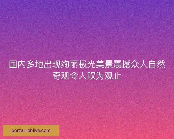 国内多地出现绚丽极光美景震撼众人自然奇观令人叹为观止