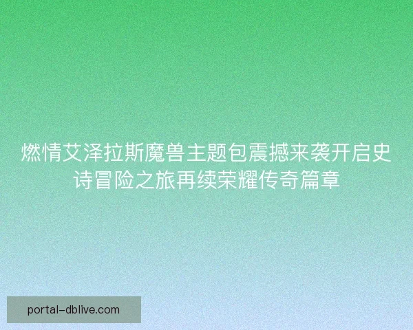 燃情艾泽拉斯魔兽主题包震撼来袭开启史诗冒险之旅再续荣耀传奇篇章